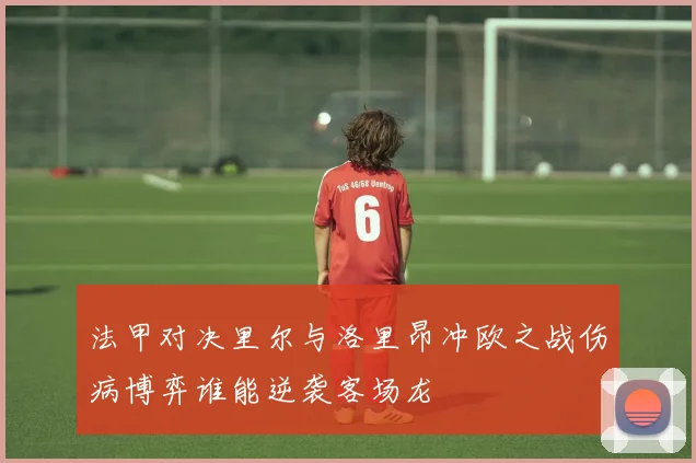 法甲对决里尔与洛里昂冲欧之战伤病博弈谁能逆袭客场龙