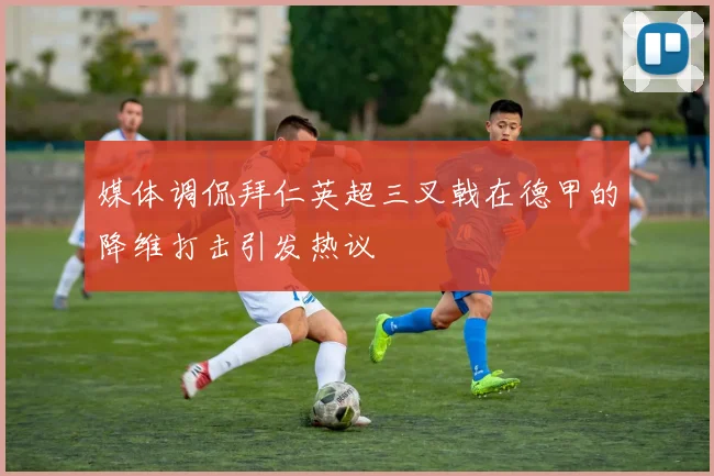 媒体调侃拜仁英超三叉戟在德甲的降维打击引发热议