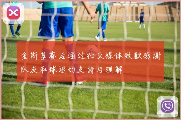 金斯基赛后通过社交媒体致歉感谢队友和球迷的支持与理解