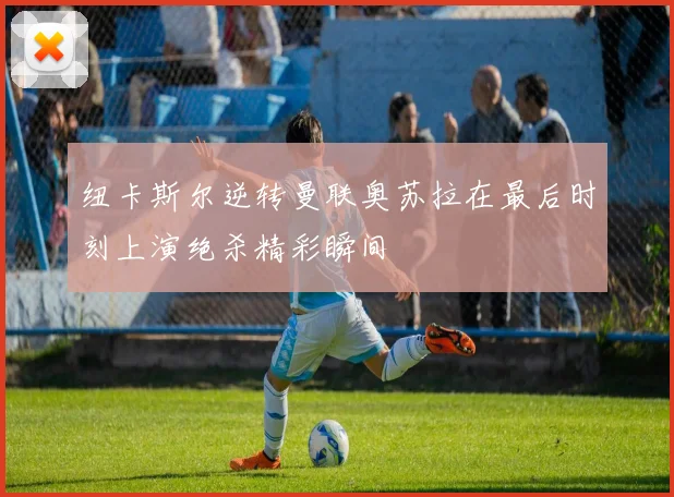 纽卡斯尔逆转曼联奥苏拉在最后时刻上演绝杀精彩瞬间