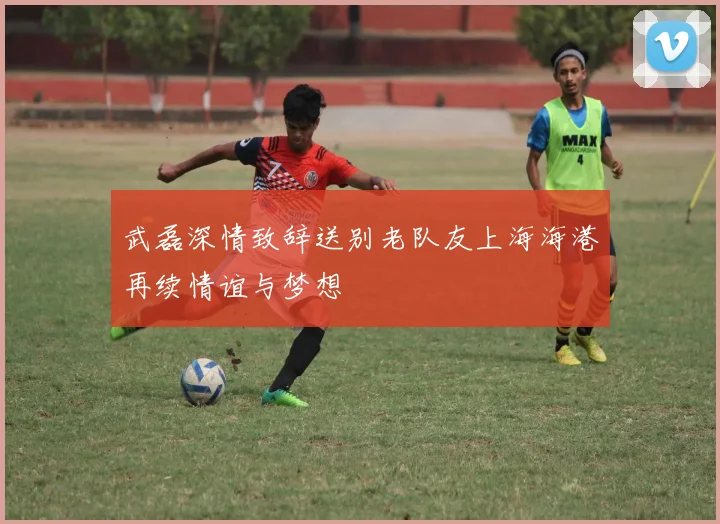 武磊深情致辞送别老队友上海海港再续情谊与梦想