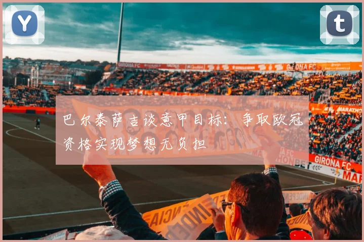 巴尔泰萨吉谈意甲目标：争取欧冠资格实现梦想无负担