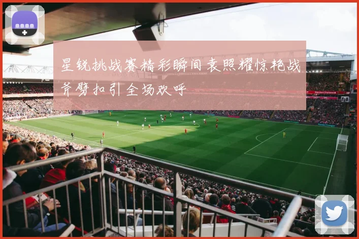 星锐挑战赛精彩瞬间袁照耀惊艳战斧劈扣引全场欢呼