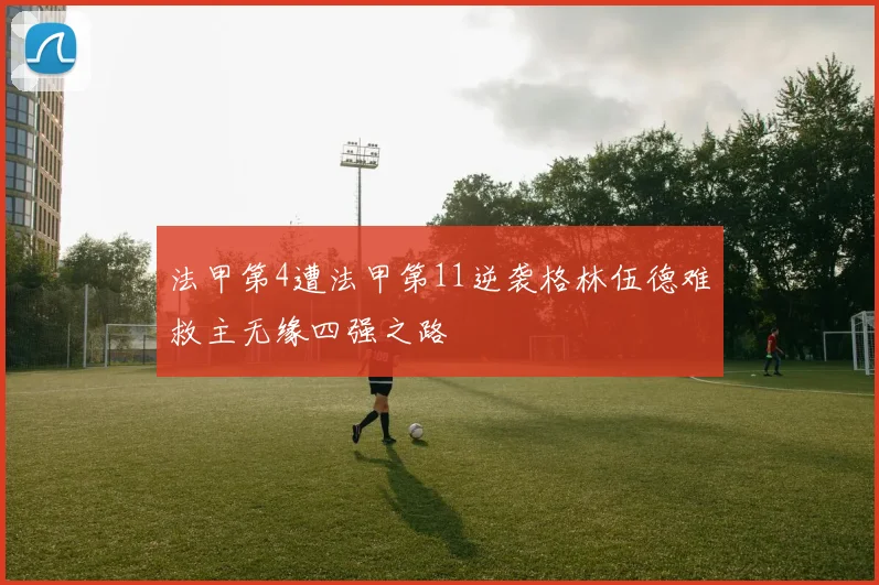 法甲第4遭法甲第11逆袭格林伍德难救主无缘四强之路