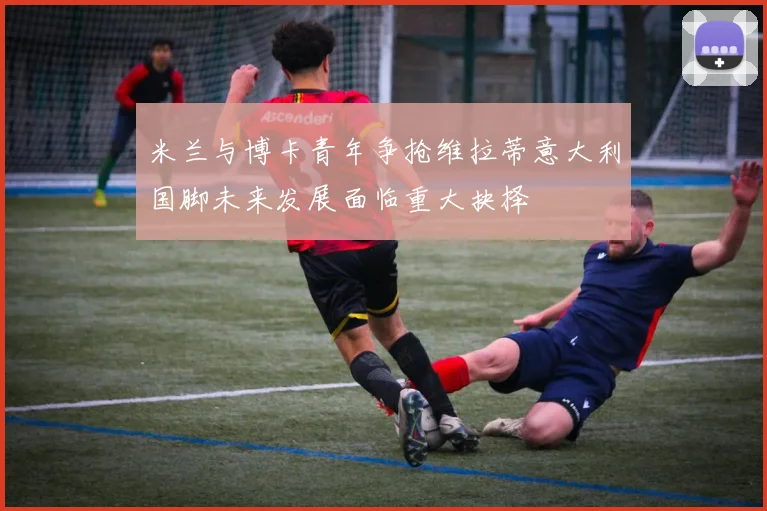 米兰与博卡青年争抢维拉蒂意大利国脚未来发展面临重大抉择
