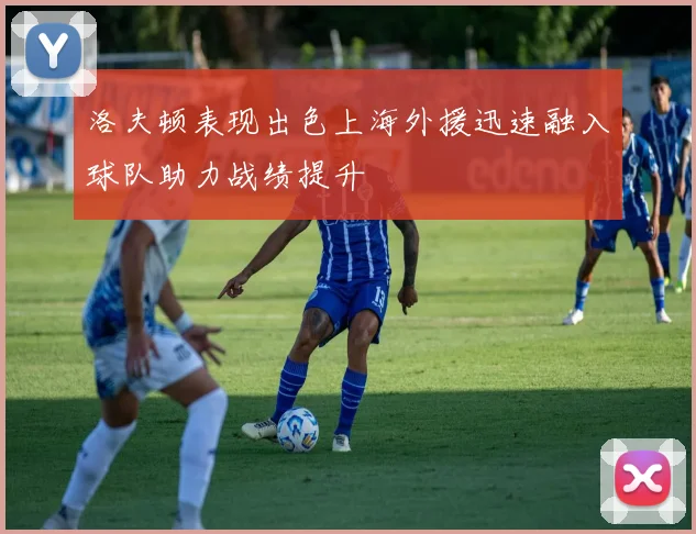 洛夫顿表现出色上海外援迅速融入球队助力战绩提升